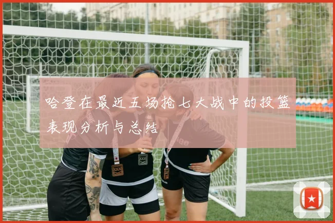 哈登在最近五场抢七大战中的投篮表现分析与总结
