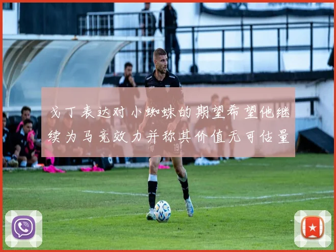 戈丁表达对小蜘蛛的期望希望他继续为马竞效力并称其价值无可估量