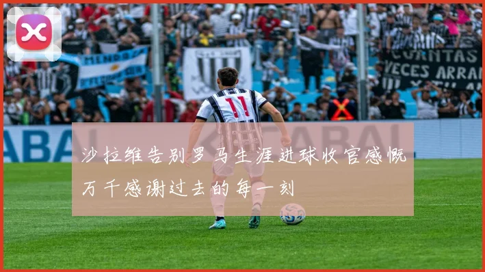 沙拉维告别罗马生涯进球收官感慨万千感谢过去的每一刻
