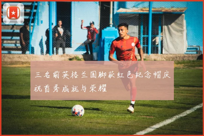 三名前英格兰国脚获红色纪念帽庆祝首秀成就与荣耀