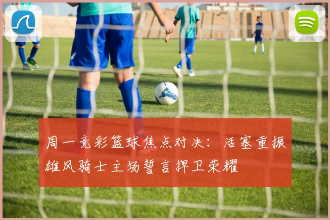 周一竞彩篮球焦点对决：活塞重振雄风骑士主场誓言捍卫荣耀