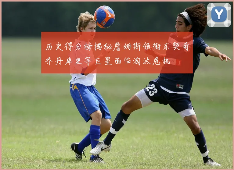 历史得分榜揭秘詹姆斯领衔东契奇乔丹库里等巨星面临淘汰危机
