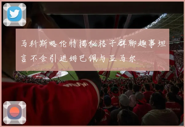 马科斯略伦特揭秘格子群聊趣事坦言不会引进姆巴佩与亚马尔