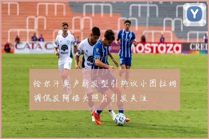 恰尔汗奥卢新发型引热议小图拉姆调侃发阿福头照片引发关注