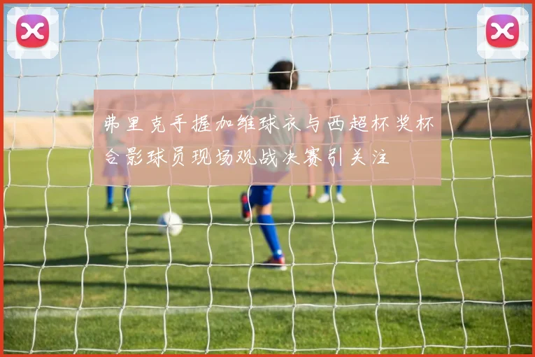 弗里克手握加维球衣与西超杯奖杯合影球员现场观战决赛引关注