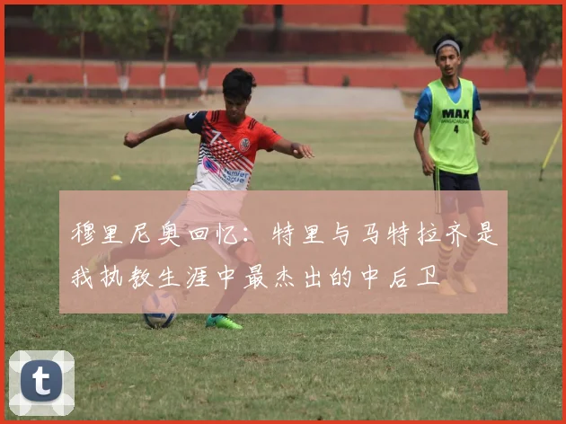 穆里尼奥回忆：特里与马特拉齐是我执教生涯中最杰出的中后卫