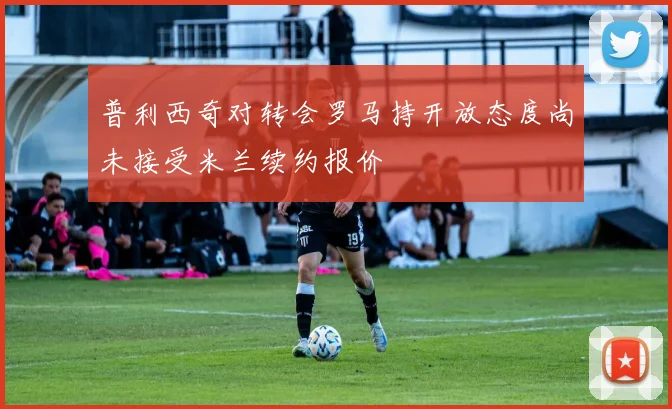 普利西奇对转会罗马持开放态度尚未接受米兰续约报价