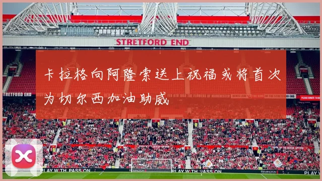 卡拉格向阿隆索送上祝福或将首次为切尔西加油助威
