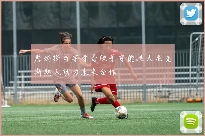 詹姆斯与字母哥联手可能性大尼克斯熟人助力未来合作