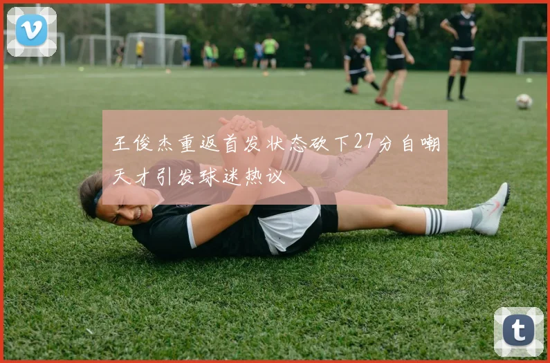 王俊杰重返首发状态砍下27分自嘲天才引发球迷热议