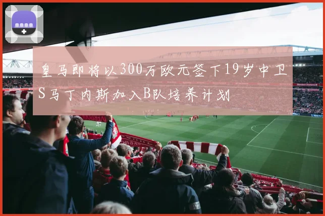 皇马即将以300万欧元签下19岁中卫S马丁内斯加入B队培养计划