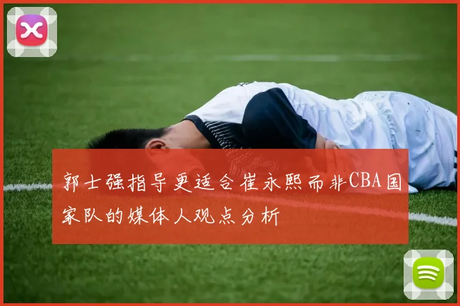 郭士强指导更适合崔永熙而非CBA国家队的媒体人观点分析