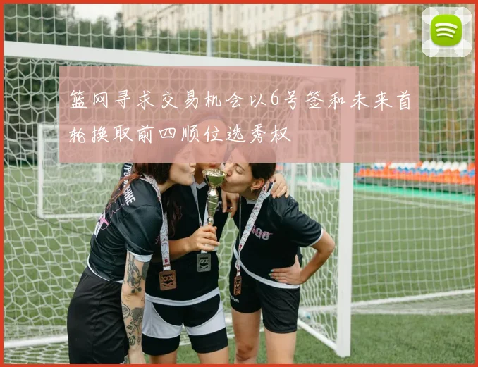 篮网寻求交易机会以6号签和未来首轮换取前四顺位选秀权