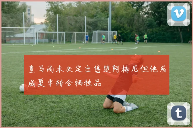 皇马尚未决定出售楚阿梅尼但他或成夏季转会牺牲品