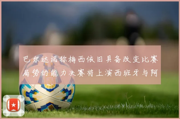 巴尔达诺称梅西依旧具备改变比赛局势的能力决赛将上演西班牙与阿根廷的对决