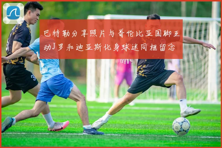 巴特勒分享照片与哥伦比亚国脚互动J罗和迪亚斯化身球迷同框留念