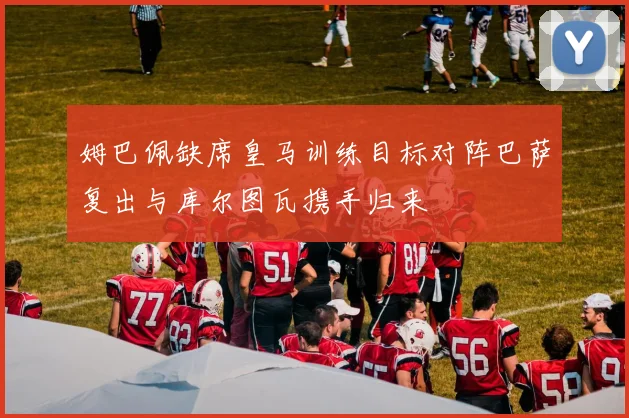 姆巴佩缺席皇马训练目标对阵巴萨复出与库尔图瓦携手归来