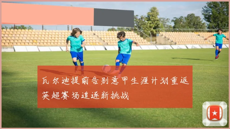 瓦尔迪提前告别意甲生涯计划重返英超赛场追逐新挑战