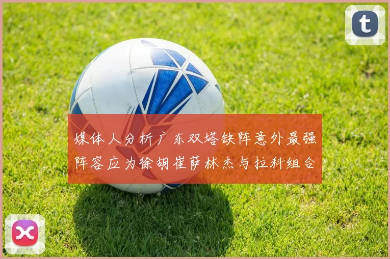 媒体人分析广东双塔缺阵意外最强阵容应为徐胡崔萨林杰与拉科组合