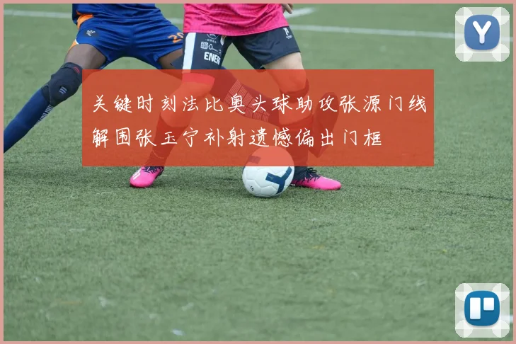 关键时刻法比奥头球助攻张源门线解围张玉宁补射遗憾偏出门框