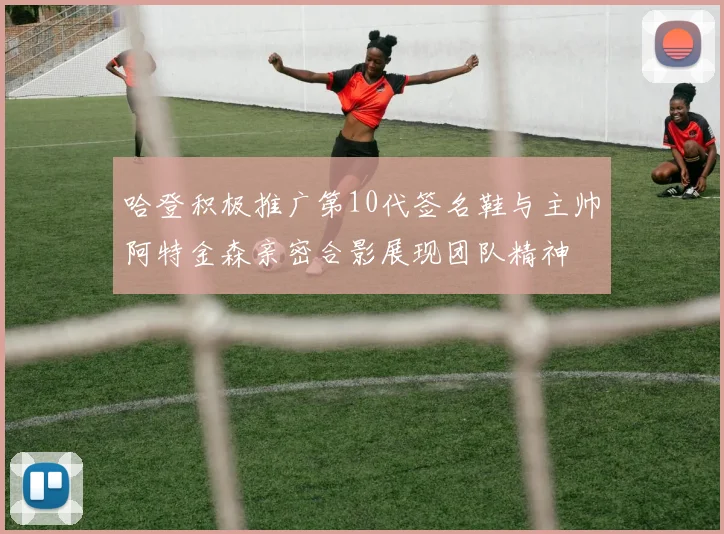 哈登积极推广第10代签名鞋与主帅阿特金森亲密合影展现团队精神