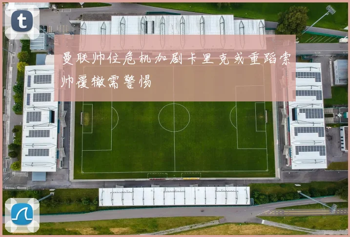 曼联帅位危机加剧卡里克或重蹈索帅覆辙需警惕